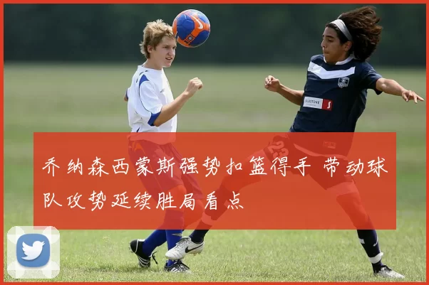 乔纳森西蒙斯强势扣篮得手 带动球队攻势延续胜局看点