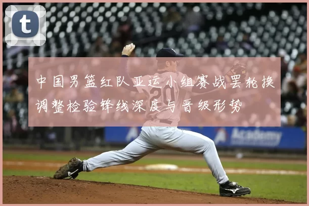 中国男篮红队亚运小组赛战罢轮换调整检验锋线深度与晋级形势