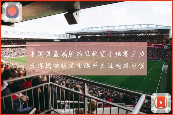中国男篮战胜约旦收官小组赛主力发挥稳健锁定出线并关注轮换与伤情