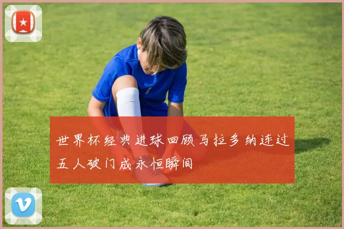 世界杯经典进球回顾马拉多纳连过五人破门成永恒瞬间