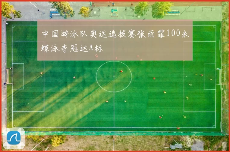 中国游泳队奥运选拔赛张雨霏100米蝶泳夺冠达A标