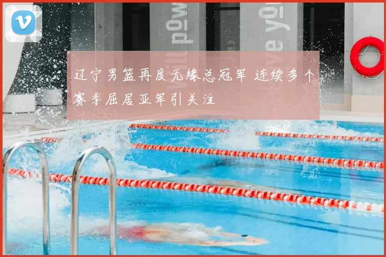 辽宁男篮再度无缘总冠军 连续多个赛季屈居亚军引关注