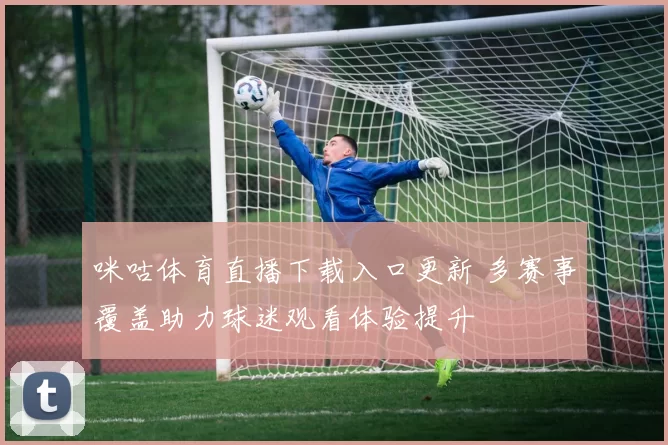 咪咕体育直播下载入口更新 多赛事覆盖助力球迷观看体验提升