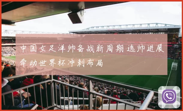 中国女足洋帅备战新周期 选帅进展牵动世界杯冲刺布局