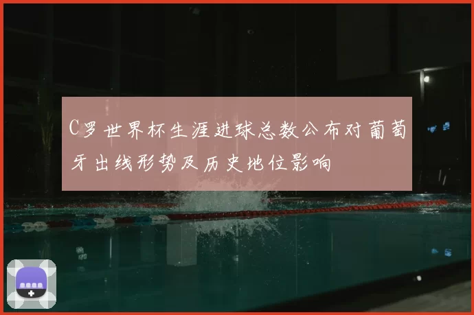 C罗世界杯生涯进球总数公布对葡萄牙出线形势及历史地位影响