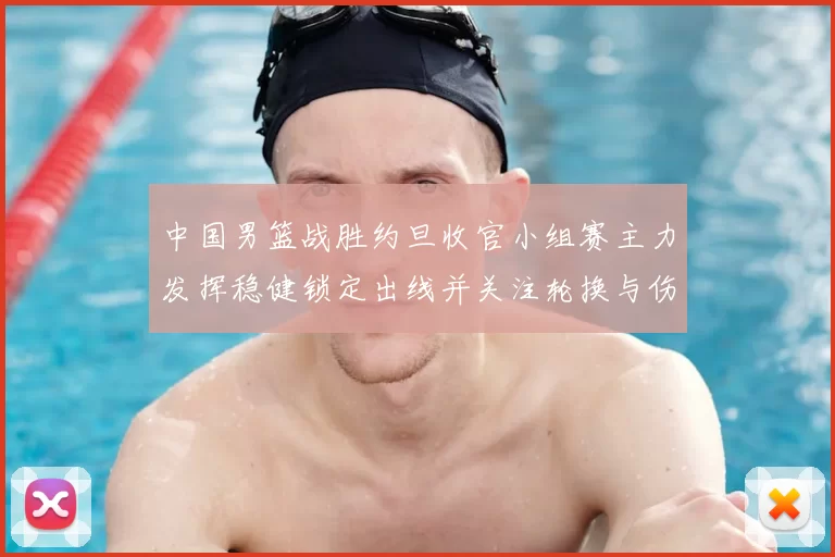 中国男篮战胜约旦收官小组赛主力发挥稳健锁定出线并关注轮换与伤情
