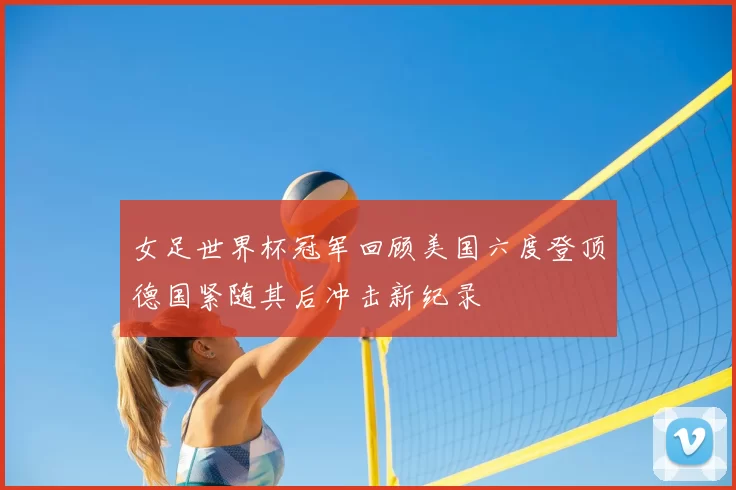 女足世界杯冠军回顾美国六度登顶德国紧随其后冲击新纪录
