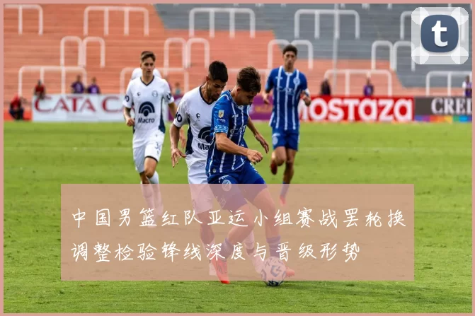 中国男篮红队亚运小组赛战罢轮换调整检验锋线深度与晋级形势