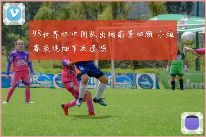 98世界杯中国队出线前景回顾 小组赛表现细节及遗憾