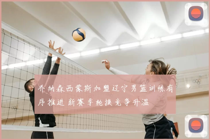 乔纳森西蒙斯加盟辽宁男篮训练有序推进 新赛季轮换竞争升温