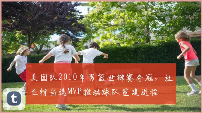 美国队2010年男篮世锦赛夺冠，杜兰特当选MVP推动球队重建进程