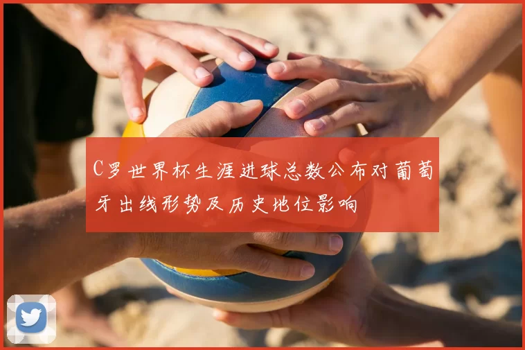 C罗世界杯生涯进球总数公布对葡萄牙出线形势及历史地位影响
