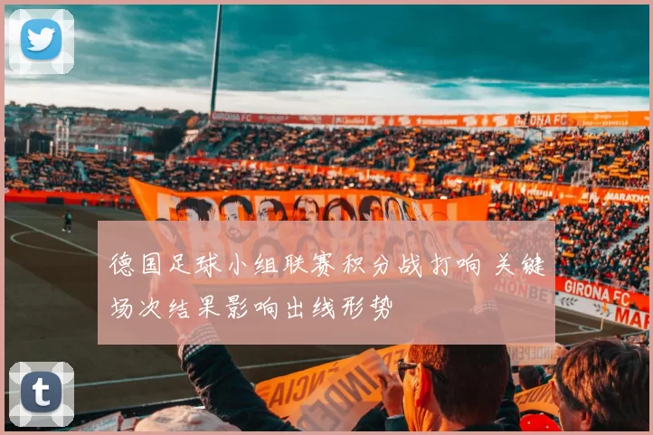 德国足球小组联赛积分战打响 关键场次结果影响出线形势