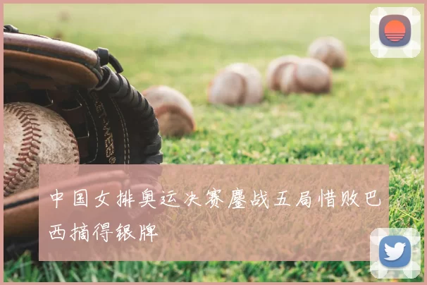中国女排奥运决赛鏖战五局惜败巴西摘得银牌