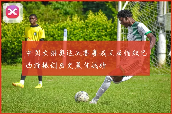 中国女排奥运决赛鏖战五局惜败巴西摘银创历史最佳战绩