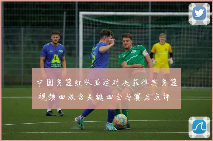 中国男篮红队亚运对决菲律宾男篮 视频回放含关键回合与赛后点评