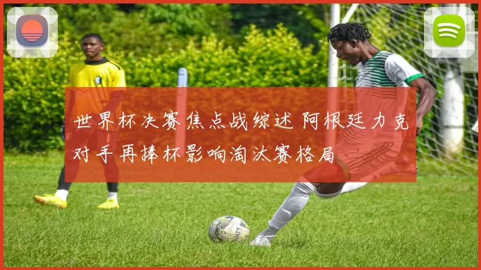 世界杯决赛焦点战综述 阿根廷力克对手再捧杯影响淘汰赛格局