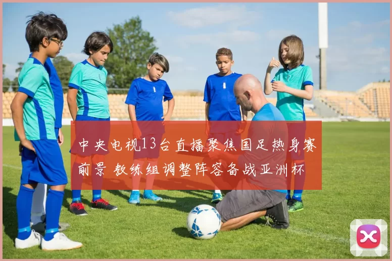 中央电视13台直播聚焦国足热身赛前景 教练组调整阵容备战亚洲杯