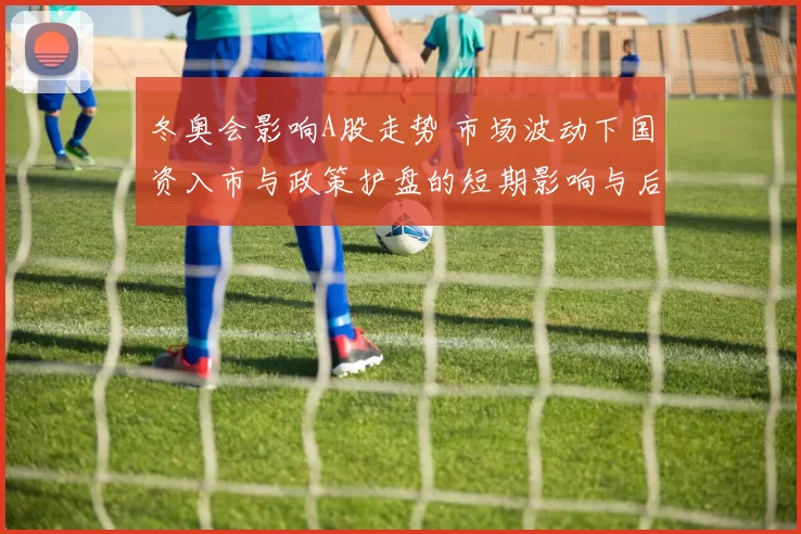 冬奥会影响A股走势 市场波动下国资入市与政策护盘的短期影响与后市看点