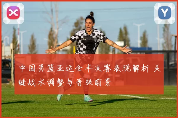 中国男篮亚运会半决赛表现解析 关键战术调整与晋级前景