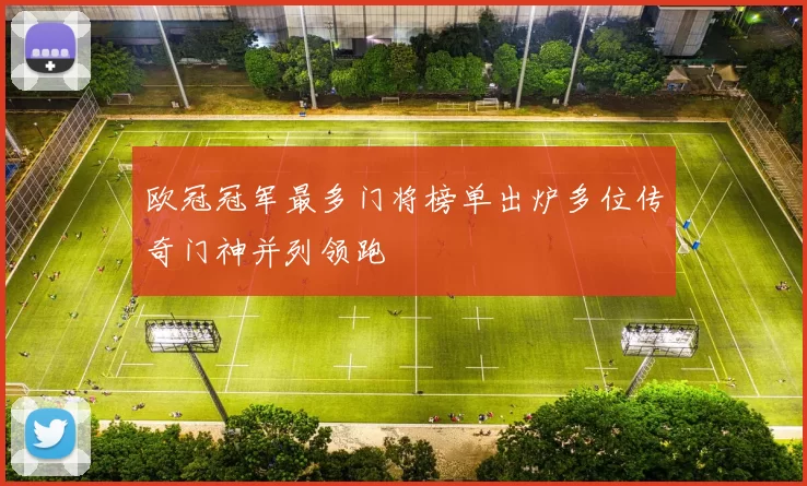 欧冠冠军最多门将榜单出炉多位传奇门神并列领跑