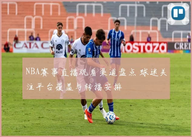 NBA赛事直播观看渠道盘点 球迷关注平台覆盖与转播安排