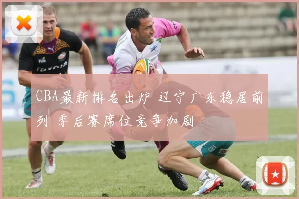 CBA最新排名出炉 辽宁广东稳居前列 季后赛席位竞争加剧