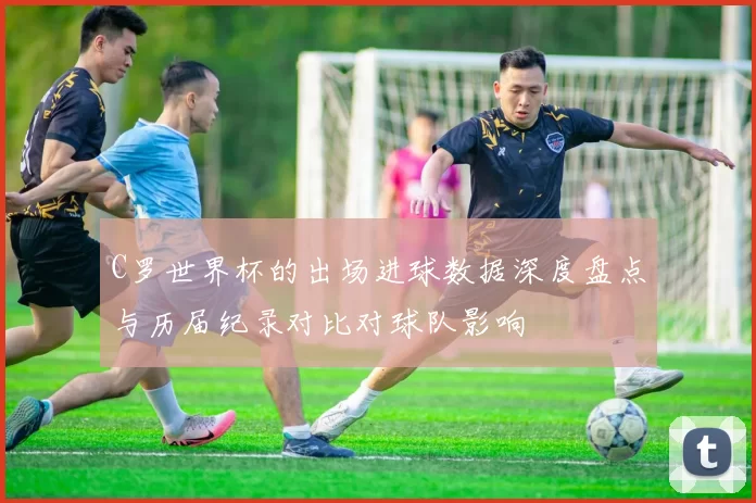 C罗世界杯的出场进球数据深度盘点与历届纪录对比对球队影响