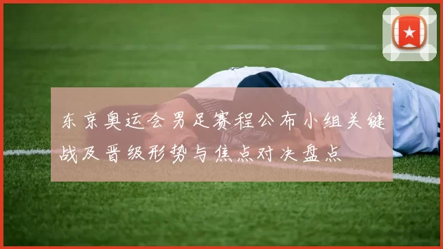 东京奥运会男足赛程公布小组关键战及晋级形势与焦点对决盘点