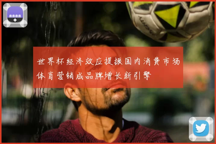 世界杯经济效应提振国内消费市场体育营销成品牌增长新引擎