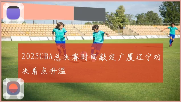 2025CBA总决赛时间敲定广厦辽宁对决看点升温