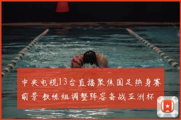 中央电视13台直播聚焦国足热身赛前景 教练组调整阵容备战亚洲杯