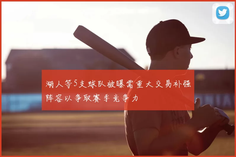 湖人等5支球队被曝需重大交易补强阵容以争取赛季竞争力