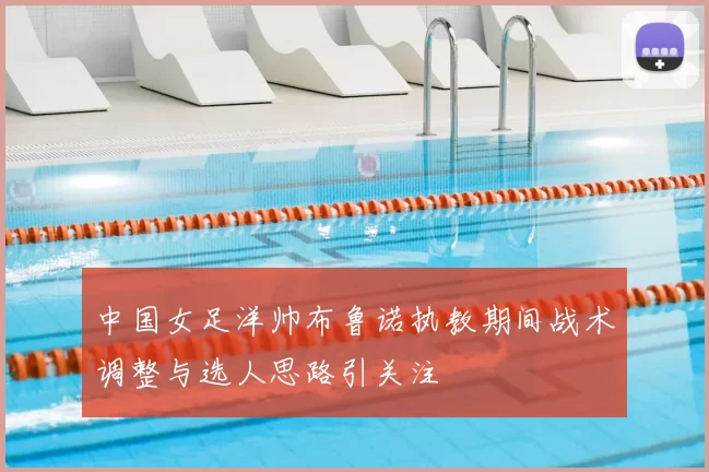 中国女足洋帅布鲁诺执教期间战术调整与选人思路引关注