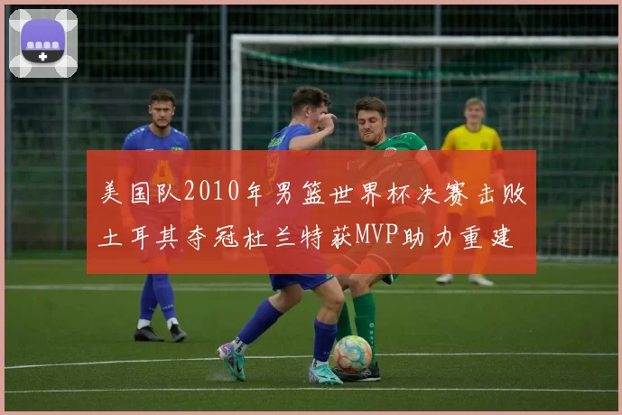 美国队2010年男篮世界杯决赛击败土耳其夺冠杜兰特获MVP助力重建