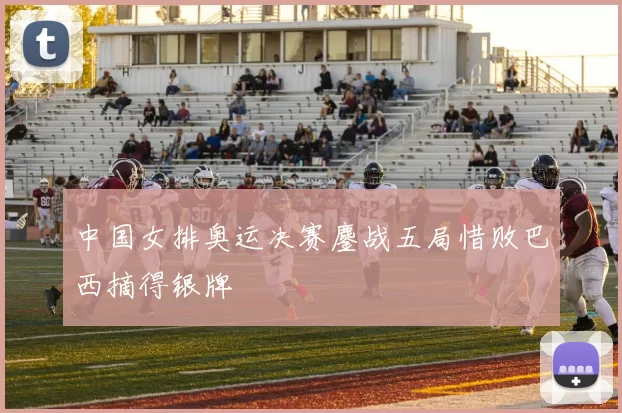 中国女排奥运决赛鏖战五局惜败巴西摘得银牌