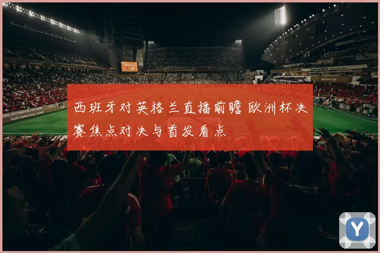 西班牙对英格兰直播前瞻 欧洲杯决赛焦点对决与首发看点