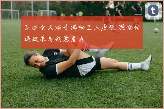 亚运会火炬手揭秘巨人原理 现场传递效果与创意看点