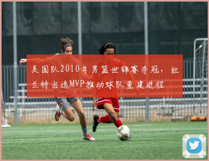 美国队2010年男篮世锦赛夺冠，杜兰特当选MVP推动球队重建进程