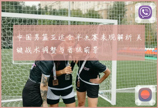 中国男篮亚运会半决赛表现解析 关键战术调整与晋级前景
