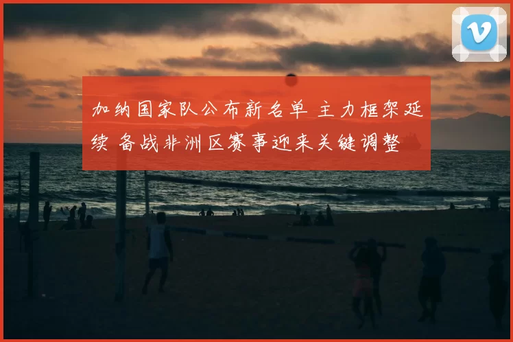 加纳国家队公布新名单 主力框架延续 备战非洲区赛事迎来关键调整