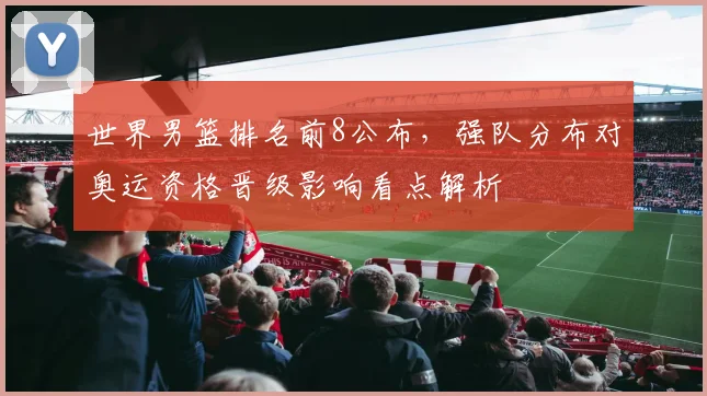 世界男篮排名前8公布，强队分布对奥运资格晋级影响看点解析