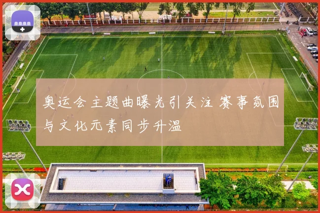 奥运会主题曲曝光引关注 赛事氛围与文化元素同步升温
