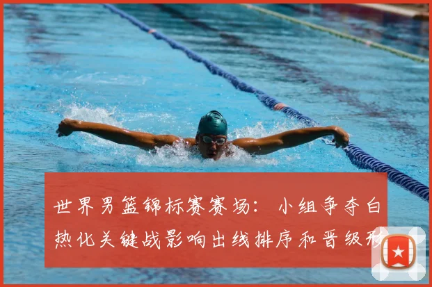 世界男篮锦标赛赛场：小组争夺白热化关键战影响出线排序和晋级形势