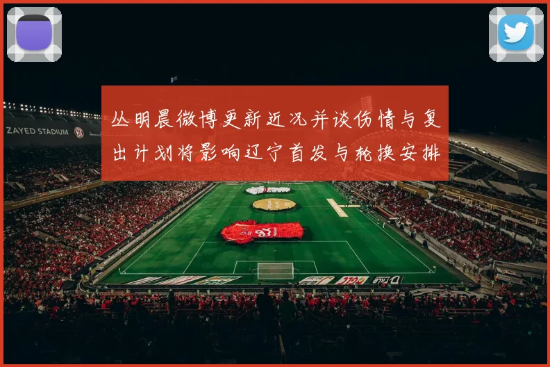 丛明晨微博更新近况并谈伤情与复出计划将影响辽宁首发与轮换安排