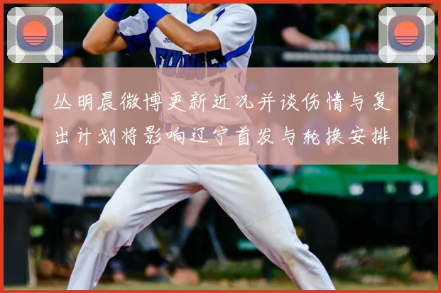 丛明晨微博更新近况并谈伤情与复出计划将影响辽宁首发与轮换安排