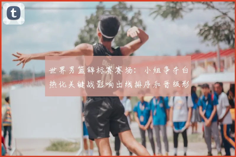 世界男篮锦标赛赛场：小组争夺白热化关键战影响出线排序和晋级形势