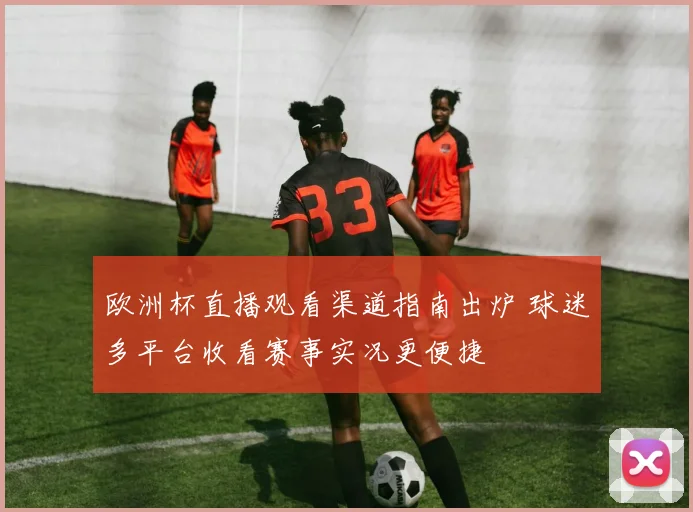 欧洲杯直播观看渠道指南出炉 球迷多平台收看赛事实况更便捷