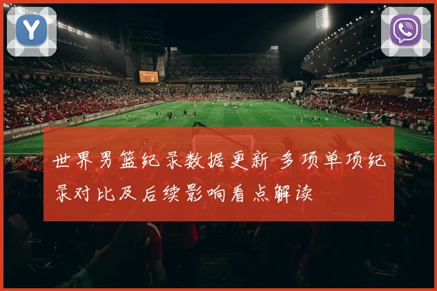 世界男篮纪录数据更新 多项单项纪录对比及后续影响看点解读