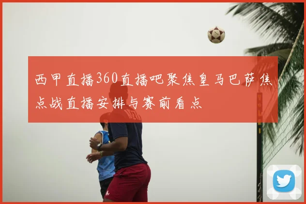 西甲直播360直播吧聚焦皇马巴萨焦点战直播安排与赛前看点